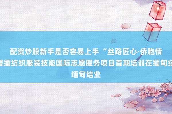 配资炒股新手是否容易上手 “丝路匠心·侨胞情”援缅纺织服装技能国际志愿服务项目首期培训在缅甸结业