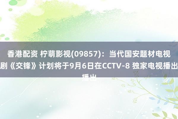 香港配资 柠萌影视(09857)：当代国安题材电视剧《交锋》计划将于9月6日在CCTV-8 独家电视播出