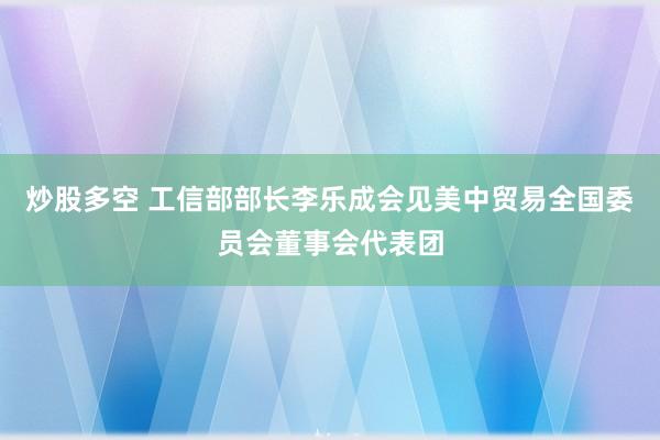 炒股多空 工信部部长李乐成会见美中贸易全国委员会董事会代表团