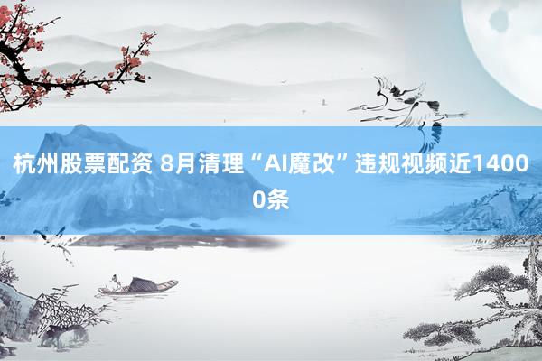 杭州股票配资 8月清理“AI魔改”违规视频近14000条