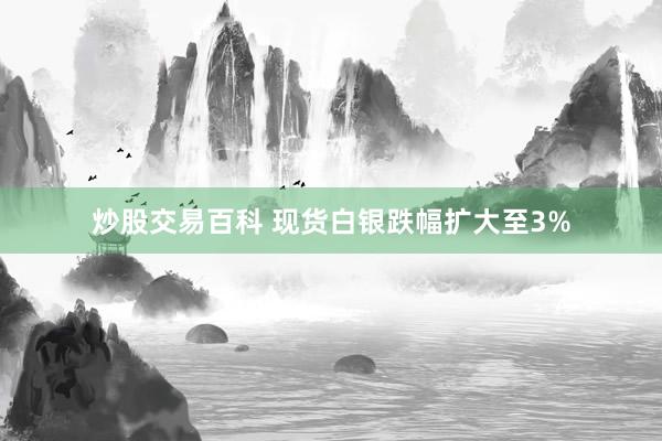 炒股交易百科 现货白银跌幅扩大至3%