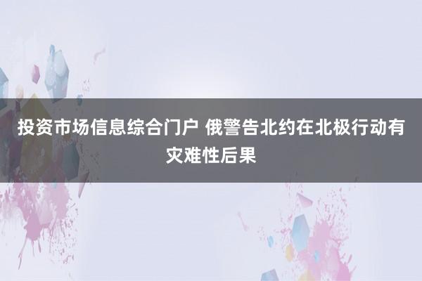 投资市场信息综合门户 俄警告北约在北极行动有灾难性后果
