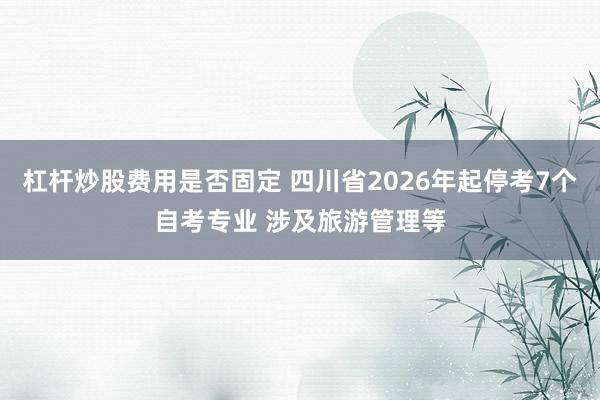 杠杆炒股费用是否固定 四川省2026年起停考7个自考专业 涉及旅游管理等