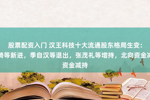 股票配资入门 汉王科技十大流通股东格局生变：王骑等新进，季自汉等退出，张茂礼等增持，北向资金减持
