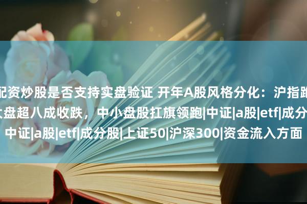 配资炒股是否支持实盘验证 开年A股风格分化：沪指跑输个股均值，超级大盘超八成收跌，中小盘股扛旗领跑|中证|a股|etf|成分股|上证50|沪深300|资金流入方面