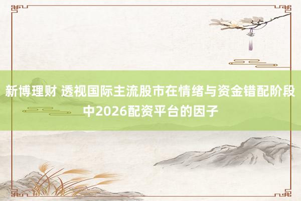 新博理财 透视国际主流股市在情绪与资金错配阶段中2026配资平台的因子