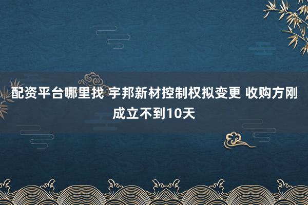 配资平台哪里找 宇邦新材控制权拟变更 收购方刚成立不到10天