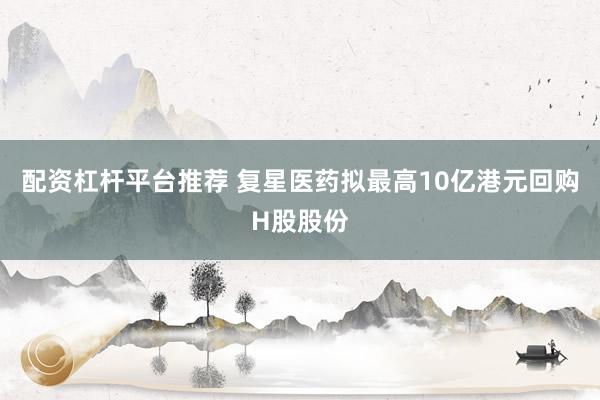 配资杠杆平台推荐 复星医药拟最高10亿港元回购H股股份