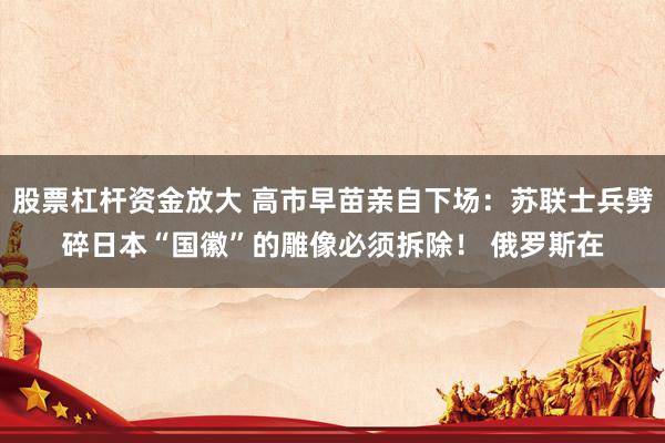 股票杠杆资金放大 高市早苗亲自下场：苏联士兵劈碎日本“国徽”的雕像必须拆除！ 俄罗斯在