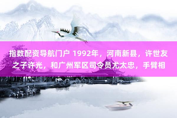 指数配资导航门户 1992年，河南新县，许世友之子许光，和广州军区司令员尤太忠，手臂相
