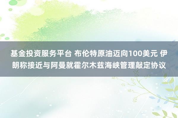 基金投资服务平台 布伦特原油迈向100美元 伊朗称接近与阿曼就霍尔木兹海峡管理敲定协议