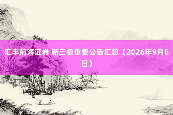 汇丰前海证券 新三板重要公告汇总（2026年9月8日）