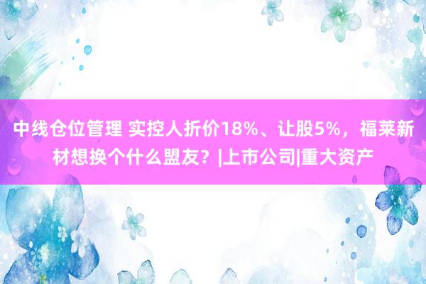 中线仓位管理 实控人折价18%、让股5%，福莱新材想换个什么盟友？|上市公司|重大资产