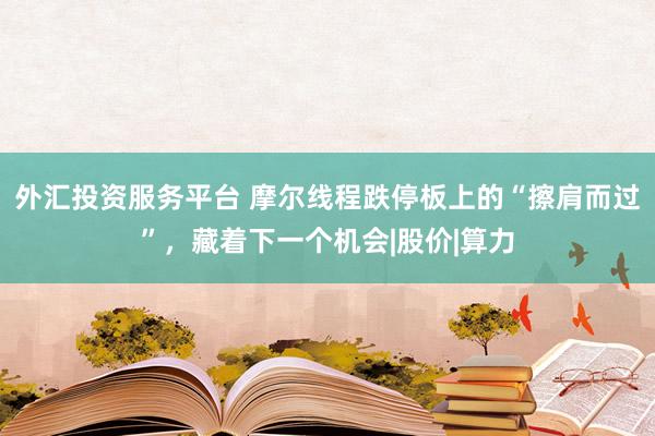 外汇投资服务平台 摩尔线程跌停板上的“擦肩而过”，藏着下一个机会|股价|算力