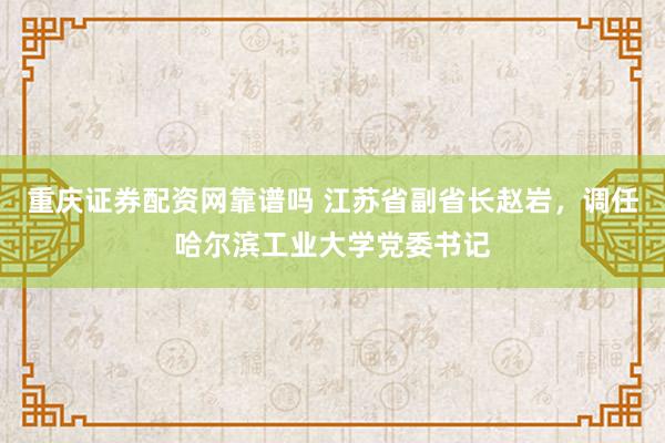 重庆证券配资网靠谱吗 江苏省副省长赵岩，调任哈尔滨工业大学党委书记