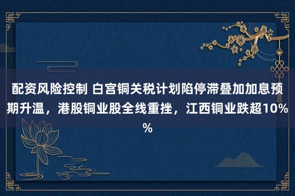 配资风险控制 白宫铜关税计划陷停滞叠加加息预期升温，港股铜业股全线重挫，江西铜业跌超10%