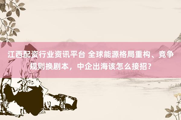 江西配资行业资讯平台 全球能源格局重构、竞争规则换剧本，中企出海该怎么接招？