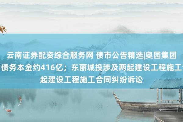 云南证券配资综合服务网 债市公告精选|奥园集团未能清偿到期债务本金约416亿；东丽城投涉及两起建设工程施工合同纠纷诉讼