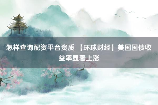 怎样查询配资平台资质 【环球财经】美国国债收益率显著上涨
