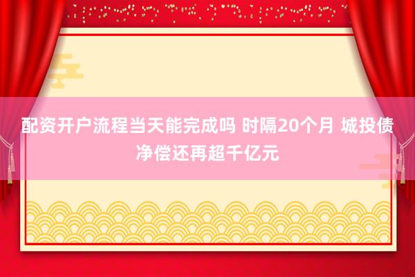 配资开户流程当天能完成吗 时隔20个月 城投债净偿还再超千亿元