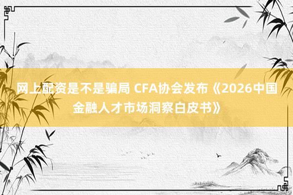 网上配资是不是骗局 CFA协会发布《2026中国金融人才市场洞察白皮书》