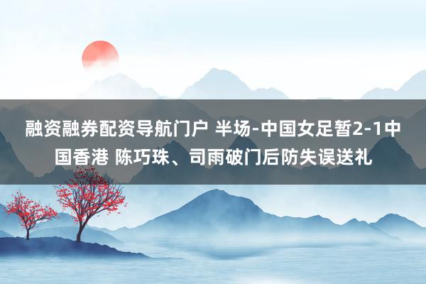 融资融券配资导航门户 半场-中国女足暂2-1中国香港 陈巧珠、司雨破门后防失误送礼