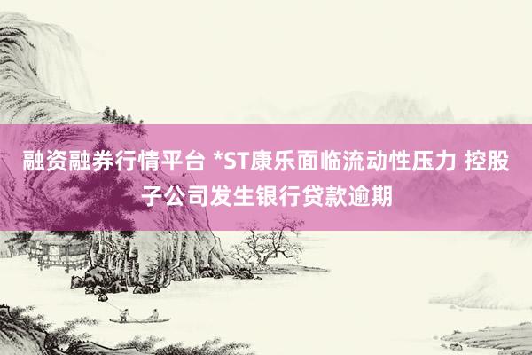 融资融券行情平台 *ST康乐面临流动性压力 控股子公司发生银行贷款逾期