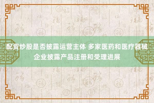配资炒股是否披露运营主体 多家医药和医疗器械企业披露产品注册和受理进展