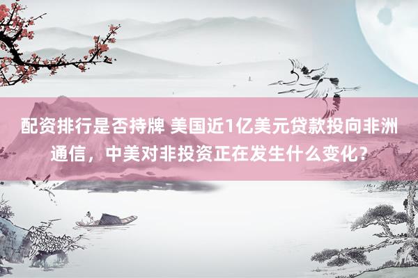 配资排行是否持牌 美国近1亿美元贷款投向非洲通信，中美对非投资正在发生什么变化？