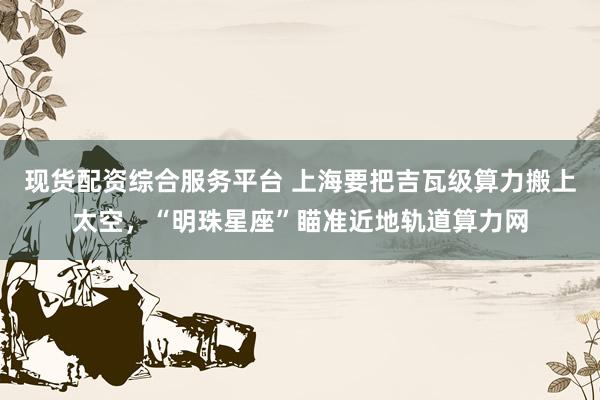 现货配资综合服务平台 上海要把吉瓦级算力搬上太空，“明珠星座”瞄准近地轨道算力网