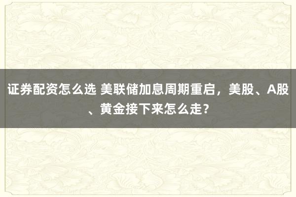 证券配资怎么选 美联储加息周期重启，美股、A股、黄金接下来怎么走？