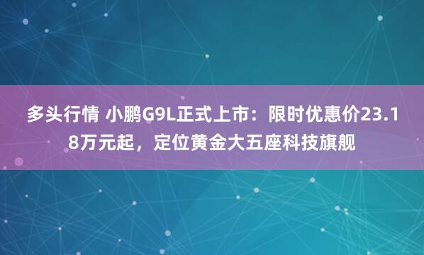 多头行情 小鹏G9L正式上市：限时优惠价23.18万元起，定位黄金大五座科技旗舰