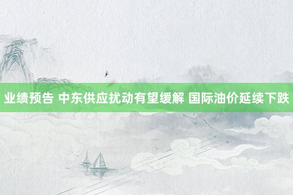 业绩预告 中东供应扰动有望缓解 国际油价延续下跌
