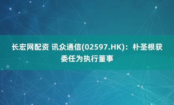长宏网配资 讯众通信(02597.HK)：朴圣根获委任为执行董事