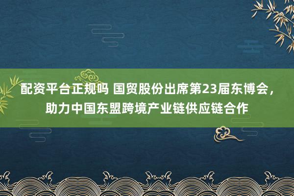配资平台正规吗 国贸股份出席第23届东博会，助力中国东盟跨境产业链供应链合作