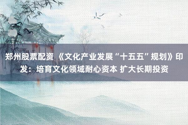 郑州股票配资 《文化产业发展“十五五”规划》印发：培育文化领域耐心资本 扩大长期投资