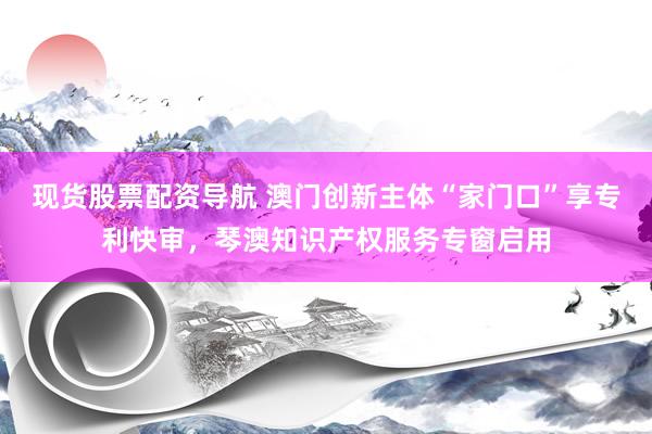 现货股票配资导航 澳门创新主体“家门口”享专利快审，琴澳知识产权服务专窗启用