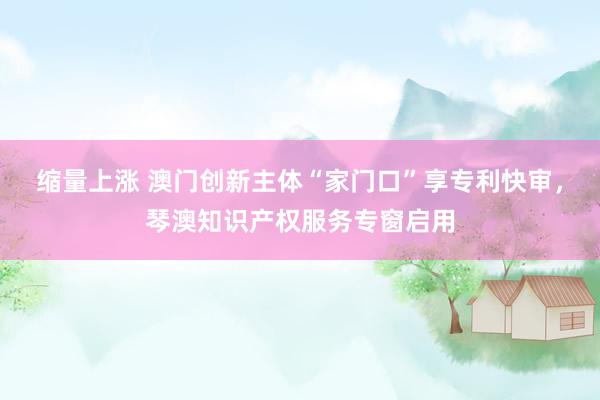 缩量上涨 澳门创新主体“家门口”享专利快审,琴澳知识产权服务专窗启用