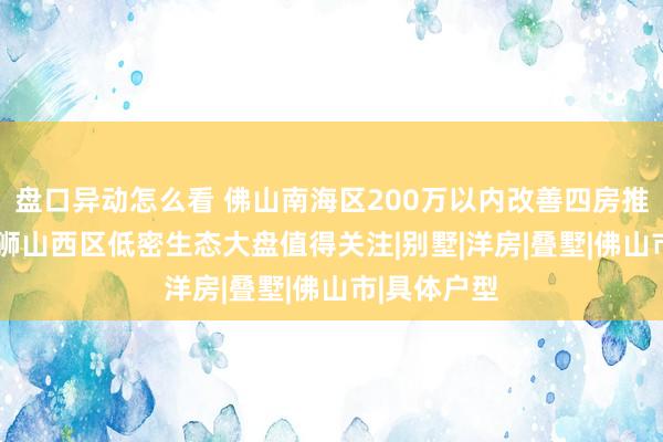盘口异动怎么看 佛山南海区200万以内改善四房推荐2026：狮山西区低密生态大盘值得关注|别墅|洋房|叠墅|佛山市|具体户型