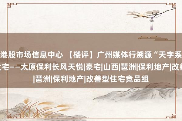 港股市场信息中心 【楼评】广州媒体行溯源“天字系”｜高定百年大宅——太原保利长风天悦|豪宅|山西|琶洲|保利地产|改善型住宅竞品组