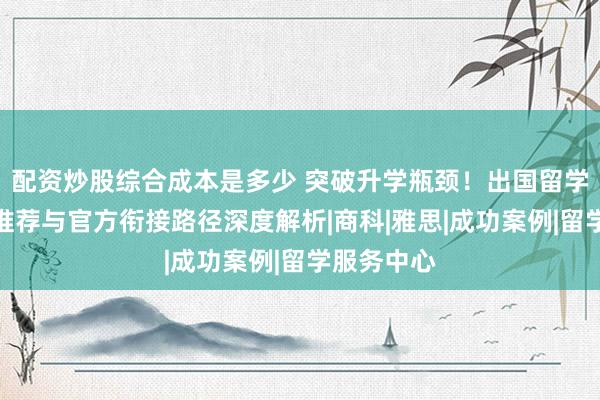 配资炒股综合成本是多少 突破升学瓶颈！出国留学项目院校推荐与官方衔接路径深度解析|商科|雅思|成功案例|留学服务中心