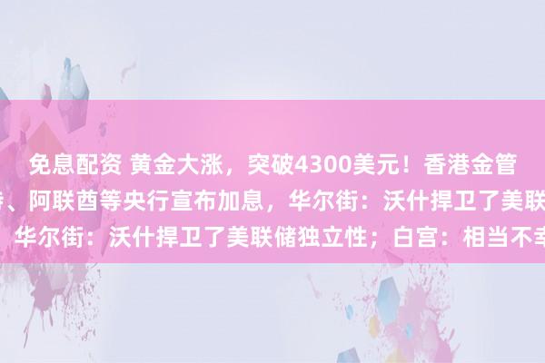 免息配资 黄金大涨，突破4300美元！香港金管局：加息25个基点！沙特、阿联酋等央行宣布加息，华尔街：沃什捍卫了美联储独立性；白宫：相当不幸