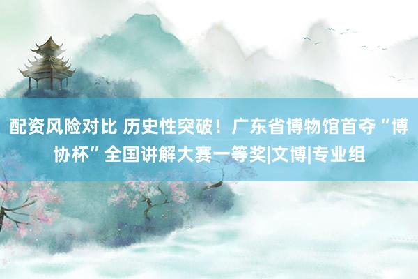 配资风险对比 历史性突破！广东省博物馆首夺“博协杯”全国讲解大赛一等奖|文博|专业组