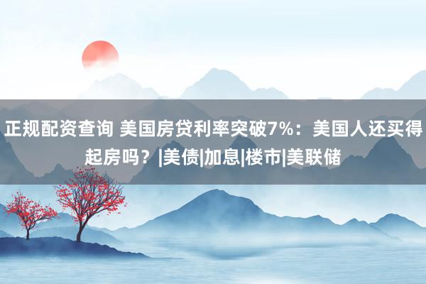 正规配资查询 美国房贷利率突破7%：美国人还买得起房吗？|美债|加息|楼市|美联储