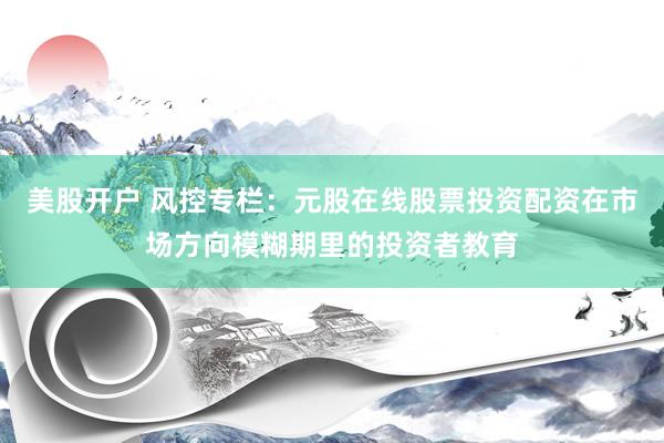 美股开户 风控专栏：元股在线股票投资配资在市场方向模糊期里的投资者教育