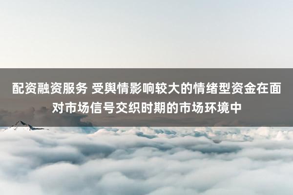 配资融资服务 受舆情影响较大的情绪型资金在面对市场信号交织时期的市场环境中