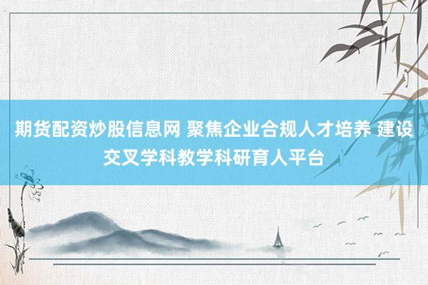 期货配资炒股信息网 聚焦企业合规人才培养 建设交叉学科教学科研育人平台