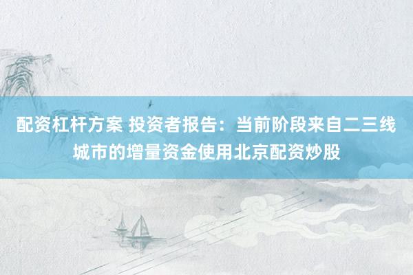 配资杠杆方案 投资者报告：当前阶段来自二三线城市的增量资金使用北京配资炒股