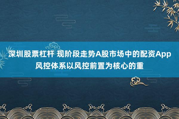 深圳股票杠杆 现阶段走势A股市场中的配资App风控体系以风控前置为核心的重