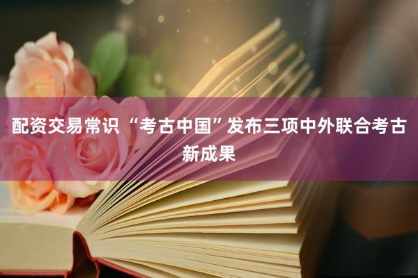 配资交易常识 “考古中国”发布三项中外联合考古新成果